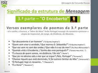 Plural 12
Mensagem de Fernando Pessoa
Versos exemplares de poemas da 3.ª parte
- só o sonho, a loucura, a “febre de Além” farão Portugal ressurgir do nevoeiro e procurar a
utopia do impossível, do Longe, da Distância, do Absoluto.
 “Ser descontente é ser homem” (“O Quinto Império”)
 “Quem vem viver a verdade / Que morreu D. Sebastião?” (“O Quinto Império”)
 “Que voz vem no som das ondas / Que não é a voz do mar? (“As Ilhas Afortunadas”)
 “Quando virás ó Encoberto, / Sonho das eras português?” (“Screvo meu livro...”)
 “É a busca de quem somos, na distância / De nós” (“Noite”)
 “Que jaz no abismo sob o mar que se ergue? /Nós, Portugal” (“Tormenta”)
 “Chamar Aquele que está dormindo / E foi outrora Senhor do Mar.” (“Antemanhã”)
 “Ó Portugal, hoje és nevoeiro...” (“Nevoeiro”)
 “É a Hora!” (“Nevoeiro”)
3.ª parte – “O Encoberto”
Significado da estrutura de Mensagem
 