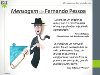 Plural 12
Mensagem de Fernando Pessoa
Mensagem de Fernando Pessoa
“Desejo ser um criador de
mitos, que é o mistério mais
alto que pode obrar alguém da
Humanidade.”
Fernando Pessoa,
Páginas Íntimas e de Auto-Interpretação
“A criação de um Portugal
mítico foi um dos trabalhos da
vida de Pessoa ao longo de
muitos anos, e veio a
configurar-se no único livro de
poemas em português, que ele
publicou: Mensagem.”
Jorge de Sena, in “Persona”
 