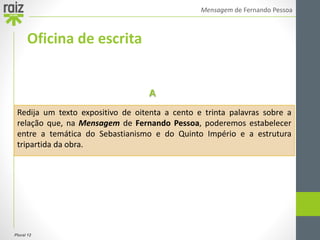 Plural 12
Mensagem de Fernando Pessoa
Oficina de escrita
Redija um texto expositivo de oitenta a cento e trinta palavras sobre a
relação que, na Mensagem de Fernando Pessoa, poderemos estabelecer
entre a temática do Sebastianismo e do Quinto Império e a estrutura
tripartida da obra.
A
 