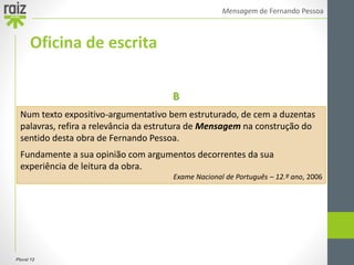 Plural 12
Mensagem de Fernando Pessoa
Oficina de escrita
Num texto expositivo-argumentativo bem estruturado, de cem a duzentas
palavras, refira a relevância da estrutura de Mensagem na construção do
sentido desta obra de Fernando Pessoa.
Fundamente a sua opinião com argumentos decorrentes da sua
experiência de leitura da obra.
Exame Nacional de Português – 12.º ano, 2006
B
 