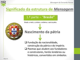 Plural 12
Mensagem de Fernando Pessoa
Nascimento da pátria
 Fundação da nacionalidade,
construção da pátria e do império.
 Poemas que aludem aos fundadores
e construtores, heróis lendários ou
históricos, convertidos em símbolos.
1.ª parte – “Brasão”
Significado da estrutura de Mensagem
Brasão: a matriz, o símbolo, o emblema, o selo da pátria.
 