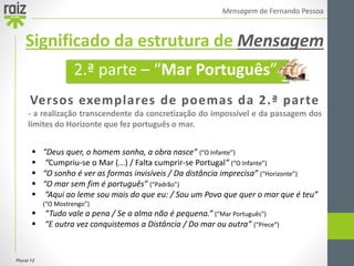 Plural 12
Mensagem de Fernando Pessoa
Versos exemplares de poemas da 2.ª parte
- a realização transcendente da concretização do impossível e da passagem dos
limites do Horizonte que fez português o mar.
 “Deus quer, o homem sonha, a obra nasce” (“O Infante”)
 “Cumpriu-se o Mar (...) / Falta cumprir-se Portugal” (“O Infante”)
 “O sonho é ver as formas invisíveis / Da distância imprecisa” (“Horizonte”)
 “O mar sem fim é português” (“Padrão”)
 “Aqui ao leme sou mais do que eu: / Sou um Povo que quer o mar que é teu”
(“O Mostrengo”)
 “Tudo vale a pena / Se a alma não é pequena.” (“Mar Português”)
 “E outra vez conquistemos a Distância / Do mar ou outra” (“Prece”)
2.ª parte – “Mar Português”
Significado da estrutura de Mensagem
 