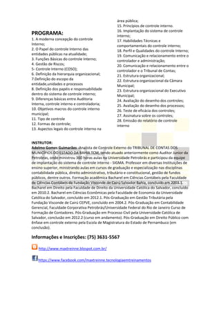 PROGRAMA:
1. A moderna concepção do controle
Interno;
2. O Papel do controle Interno das
entidades públicas na atualidade;
3. Funções Básicas do controle Interno;
4. Gestão de Riscos;
5- Controle Interno (COSO);
6. Definição da hierarquia organizacional;
7.Definição do escopo da
entidade,unidades e processos
8. Definição dos papéis e responsabilidade
dentro do sistema de controle interno;
9. Diferenças básicas entre Auditoria
Interna, controle interno e controladoria;
10. Objetivos macros do controle interno
municipal;
11. Tipo de controle
12. Formas de controle;
13. Aspectos legais do controle interno na
área pública;
15. Princípios de controle interno.
16. Implantação do sistema de controle
interno;
17. Habilidades Técnicas e
comportamentais do controle interno;
18. Perfil e Qualidades do controle Interno;
19. Comunicação e relacionamento entre o
controlador e administração;
20. Comunicação e relacionamento entre o
controlador e o Tribunal de Contas;
21. Estrutura organizacional;
22. Estrutura organizacional da Câmara
Municipal;
23. Estrutura organizacional do Executivo
Municipal;
24. Avaliação do desenho dos controles;
25. Avaliação do desenho dos processos;
26. Teste de eficácia dos controles;
27. Assinatura sobre os controles;
28. Emissão do relatório de controle
interno
INSTRUTOR:
Adelmo Gomes Guimarães -Analista de Controle Externo do TRIBUNAL DE CONTAS DOS
MUNICÍPIOS DO ESTADO DA BAHIA TCM, tendo atuado anteriormente como Auditor Junior da
Petrobras, onde ministrou 360 horas aulas na Universidade Petrobrás e participou da equipe
de implantação do sistema de controle interno - SIGMA. Professor em diversas Instituições de
ensino superior, ministrando aulas em cursos de graduação e especialização nas disciplinas
contabilidade pública, direito administrativo, tributário e constitucional, gestão de fundos
públicos, dentre outros. Formação acadêmica Bacharel em Ciências Contábeis pela Faculdade
de Ciências Contábeis da Fundação Visconde de Cairú Salvador Bahia, concluído em 2003.1.
Bacharel em Direito pela Faculdade de Direito da Universidade Católica do Salvador, concluído
em 2010.2. Bacharel em Ciências Econômicas pela Faculdade de Economia da Universidade
Católica do Salvador, concluído em 2012.1. Pós-Graduação em Gestão Tributária pela
Fundação Visconde de Cairú CEPVE, concluído em 2004.2. Pós-Graduação em Contabilidade
Gerencial, Faculdade Corporativa Petrobrás/Universidade Federal do Rio de Janeiro Curso de
Formação de Contadores. Pós-Graduação em Processo Civil pela Universidade Católica de
Salvador, conclusão em 2012.2 (curso em andamento). Pós-Graduação em Direito Público com
ênfase em controle externo pela Escola de Magistratura do Estado de Pernambuco (em
conclusão).
Informações e Inscrições: (75) 3631-5567
http://www.maxtreinne.blospot.com.br/
https://www.facebook.com/maxtreinne.tecnologiaemtreinamentos
 