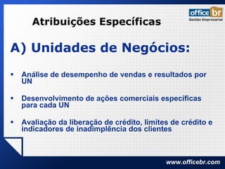 Atribuições Específicas A) Unidades de Negócios: Análise de desempenho de vendas e resultados por UN Desenvolvimento de ações comerciais específicas para cada UN Avaliação da liberação de crédito, limites de crédito e indicadores de inadimplência dos clientes 