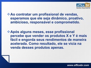 Ao contratar um profissional de vendas, esperamos que ele seja dinâmico, proativo, ambicioso, responsável e comprometido. Após alguns meses, esse profissional percebe que vender os produtos X e Y é mais fácil e engorda seus rendimentos de maneira acelerada. Como resultado, ele se vicia na venda desses produtos apenas. 