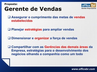 Proposta:  Gerente de Vendas  Assegurar o cumprimento das metas de  vendas estabelecidas Planejar  estratégias  para ampliar vendas Dimensionar e  organizar  a força de vendas Compartilhar com as  Gerências das demais áreas  da Empresa, estratégias para o desenvolvimento dos negócios olhando a companhia como um todo 