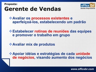 Avaliar os  processos existentes  e aperfeiçoá-los, estabelecendo um padrão Estabelecer  rotinas de reuniões  das equipes e promover o trabalho em grupo  Avaliar mix de produtos Apoiar idéias e estratégias de cada  unidade de negócios , visando aumento dos negócios Proposta:  Gerente de Vendas  
