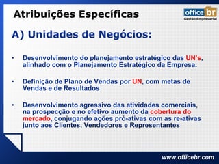 Atribuições Específicas A) Unidades de Negócios: Desenvolvimento do planejamento estratégico das  UN’s , alinhado com o Planejamento Estratégico da Empresa. Definição de Plano de Vendas por  UN , com metas de Vendas e de Resultados Desenvolvimento agressivo das atividades comerciais, na prospecção e no efetivo aumento da  cobertura do mercado , conjugando ações pró-ativas com as re-ativas junto aos  Clientes, Vendedores e Representantes 