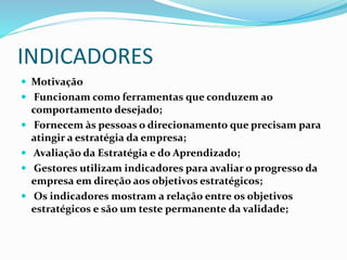 INDICADORES
 Motivação
 Funcionam como ferramentas que conduzem ao
comportamento desejado;
 Fornecem às pessoas o direcionamento que precisam para
atingir a estratégia da empresa;
 Avaliação da Estratégia e do Aprendizado;
 Gestores utilizam indicadores para avaliar o progresso da
empresa em direção aos objetivos estratégicos;
 Os indicadores mostram a relação entre os objetivos
estratégicos e são um teste permanente da validade;
 