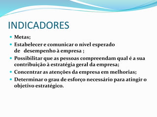 INDICADORES
 Metas;
 Estabelecer e comunicar o nível esperado
de desempenho à empresa ;
 Possibilitar que as pessoas compreendam qual é a sua
contribuição à estratégia geral da empresa;
 Concentrar as atenções da empresa em melhorias;
 Determinar o grau de esforço necessário para atingir o
objetivo estratégico.
 