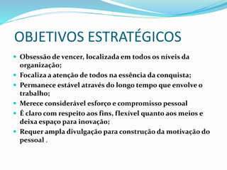 OBJETIVOS ESTRATÉGICOS
 Obsessão de vencer, localizada em todos os níveis da
organização;
 Focaliza a atenção de todos na essência da conquista;
 Permanece estável através do longo tempo que envolve o
trabalho;
 Merece considerável esforço e compromisso pessoal
 É claro com respeito aos fins, flexível quanto aos meios e
deixa espaço para inovação;
 Requer ampla divulgação para construção da motivação do
pessoal .
 