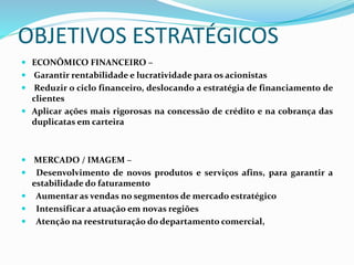 OBJETIVOS ESTRATÉGICOS
 ECONÔMICO FINANCEIRO –
 Garantir rentabilidade e lucratividade para os acionistas
 Reduzir o ciclo financeiro, deslocando a estratégia de financiamento de
clientes
 Aplicar ações mais rigorosas na concessão de crédito e na cobrança das
duplicatas em carteira
 MERCADO / IMAGEM –
 Desenvolvimento de novos produtos e serviços afins, para garantir a
estabilidade do faturamento
 Aumentar as vendas no segmentos de mercado estratégico
 Intensificar a atuação em novas regiões
 Atenção na reestruturação do departamento comercial,
 