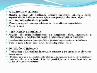  QUALIDADE P/ CLIENTE –
 Manter o nível de qualidade sempre crescente, utilizá-lo como
argumento em todas as nossas ações (compras, vendas ou serviços)
 Certificar nossas linhas de produto
 Parceiros que ofereçam produtos e serviços afins com qualidade
 Atendimento
 TECNOLOGIA E PROCESSO
 Através do compartilhamento de empresas afins, nacionais e
internacionais, modernizar nossos processos, serviços e produtos
 Reestruturar nosso processos fabris com novos sistemas de produção
 Fazer a gestão de processo em todos os departamentos
 PATRIMÔNIO HUMANO –
 Treinamento das equipes internas e externas para atender os objetivos
da empresa
 Promover o comprometimento dos colaboradores nos novos objetivos,
fortalecendo o ambiente interno participativo e reconhecendo as
contribuições individuais.
 