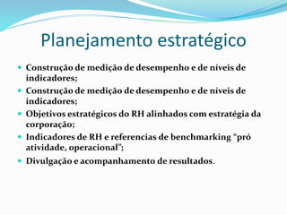 Planejamento estratégico
 Construção de medição de desempenho e de níveis de
indicadores;
 Construção de medição de desempenho e de níveis de
indicadores;
 Objetivos estratégicos do RH alinhados com estratégia da
corporação;
 Indicadores de RH e referencias de benchmarking “pró
atividade, operacional”;
 Divulgação e acompanhamento de resultados.
 
