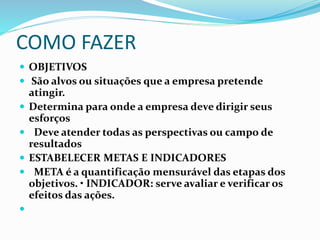 COMO FAZER
 OBJETIVOS
 São alvos ou situações que a empresa pretende
atingir.
 Determina para onde a empresa deve dirigir seus
esforços
 Deve atender todas as perspectivas ou campo de
resultados
 ESTABELECER METAS E INDICADORES
 META é a quantificação mensurável das etapas dos
objetivos. • INDICADOR: serve avaliar e verificar os
efeitos das ações.

 