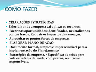 COMO FAZER
 CRIAR AÇÕES ESTRATÉGICAS
 É decidir onde a empresa vai aplicar os recursos.
 Focar nas oportunidades identificadas, neutralizar os
pontos fracos, Reduzir os impactos das ameaças,
 Aproveitar os pontos fortes da empresas.
 ELABORAR PLANO DE AÇÃO
 Documento formal, simples e imprescindível para a
implementação do Planejamento
 Estratégico da empresa. • Especificar as ações para
cada estratégia definida, com prazos, recursos e
responsáveis.
 