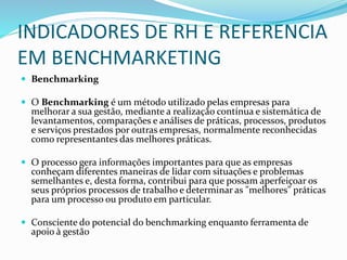 INDICADORES DE RH E REFERENCIA
EM BENCHMARKETING
 Benchmarking
 O Benchmarking é um método utilizado pelas empresas para
melhorar a sua gestão, mediante a realização contínua e sistemática de
levantamentos, comparações e análises de práticas, processos, produtos
e serviços prestados por outras empresas, normalmente reconhecidas
como representantes das melhores práticas.
 O processo gera informações importantes para que as empresas
conheçam diferentes maneiras de lidar com situações e problemas
semelhantes e, desta forma, contribui para que possam aperfeiçoar os
seus próprios processos de trabalho e determinar as "melhores" práticas
para um processo ou produto em particular.
 Consciente do potencial do benchmarking enquanto ferramenta de
apoio à gestão
 