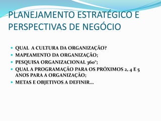 PLANEJAMENTO ESTRATÉGICO E
PERSPECTIVAS DE NEGÓCIO
 QUAL A CULTURA DA ORGANIZAÇÃO?
 MAPEAMENTO DA ORGANIZAÇÃO;
 PESQUISA ORGANIZACIONAL 360°;
 QUAL A PROGRAMAÇÃO PARA OS PRÓXIMOS 2, 4 E 5
ANOS PARA A ORGANIZAÇÃO;
 METAS E OBJETIVOS A DEFINIR...
 