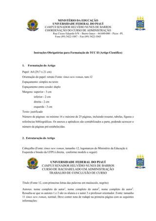 MINISTÉRIO DA EDUCAÇÃO
UNIVERSIDADE FEDERAL DO PIAUÍ
CAMPUS SENADOR HELVÍDIO NUNES DE BARROS
COORDENAÇÃO DO CURSO DE ADMINISTRAÇÃO
Rua Cícero Eduardo S/N – Bairro Junco – 64.600-000 – Picos –PI.
Fone (89) 3422-1087 – Fax (89) 3422-1043

Instruções Obrigatórias para Formatação do TCC II (Artigo Científico)

1.

Formatação do Artigo

Papel: A4 (29,7 x 21 cm)
Orientação do papel: retrato Fonte: times new roman, tam.12
Espaçamento: simples no texto
Espaçamento entre cessão: duplo
Margens: superior - 3 cm
inferior - 2 cm
direita - 2 cm
esquerda - 3 cm
Texto: justificado
Número de páginas: no mínimo 16 e máximo de 25 páginas, incluindo resumo, tabelas, figuras e
referências bibliográficas. Os anexos e apêndices são contabilizados a parte, podendo acrescer o
número de páginas pré-estabelecidas.

2. Estruturação do Artigo

Cabeçalho (Fonte: times new roman, tamanho 12, logomarcas do Ministério da Educação à
Esquerda e brasão da UFPI à direita, conforme modelo a seguir)

UNIVERSIDADE FEDERAL DO PIAUÍ
CAMPUS SENADOR HELVÍDIO NUNES DE BARROS
CURSO DE BACHARELADO EM ADMINISTRAÇÃO
TRABALHO DE CONCLUSÃO DE CURSO
Título (Fonte 12, com primeiras letras das palavras em maiúsculo, negrito)
Autores: nome completo do autor1, nome completo do autor2, nome completo do autor3.
Ressalta-se que os autores 1 e 2 são os alunos e o autor 3 o professor orientador. Fonte: tamanho
11 times new roman, normal; Deve conter nota de rodapé na primeira página com as seguintes
informações:

 