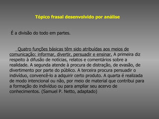 Tópico frasal desenvolvido por análise         É a divisão do todo em partes.          Quatro funções básicas têm sido atribuídas aos meios de comunicação: informar, divertir, persuadir e ensinar.  A primeira diz respeito à difusão de notícias, relatos e comentários sobre a realidade. A segunda atende à procura de distração, de evasão, de divertimento por parte do público. A terceira procura persuadir o indivíduo, convencê-lo a adquirir certo produto. A quarta é realizada de modo intencional ou não, por meio de material que contribui para a formação do indivíduo ou para ampliar seu acervo de conhecimentos. (Samuel P. Netto, adaptado)  