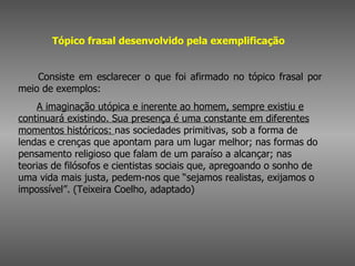 Tópico frasal desenvolvido pela exemplificação          Consiste em esclarecer o que foi afirmado no tópico frasal por meio de exemplos:         A imaginação utópica e inerente ao homem, sempre existiu e continuará existindo. Sua presença é uma constante em diferentes momentos históricos:  nas sociedades primitivas, sob a forma de lendas e crenças que apontam para um lugar melhor; nas formas do pensamento religioso que falam de um paraíso a alcançar; nas teorias de filósofos e cientistas sociais que, apregoando o sonho de uma vida mais justa, pedem-nos que “sejamos realistas, exijamos o impossível”. (Teixeira Coelho, adaptado)  