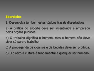 Exercícios   1. Desenvolva também estes tópicos frasais dissertativos:  a) A prática do esporte deve ser incentivada e amparada pelos órgãos públicos.  b) O trabalho dignifica o homem, mas o homem não deve viver só para o trabalho.  c) A propaganda de cigarros e de bebidas deve ser proibida.  d) O direito à cultura é fundamental a qualquer ser humano.  