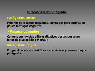 O tamanho do parágrafo  Parágrafos curtos   Próprios para textos pequenos, fabricados para leitores de pouca formação cognitiva. Parágrafos médios Comuns em revistas e livros didáticos destinados a um leitor de nível médio (2º grau).  Parágrafos longos   Em geral, as obras científicas e acadêmicas possuem longos parágrafos. 