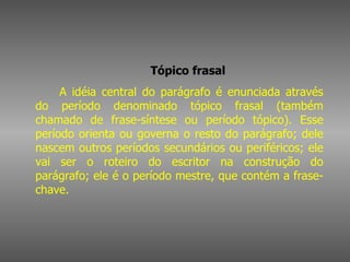        Tópico frasal         A idéia central do parágrafo é enunciada através do período denominado tópico frasal (também chamado de frase-síntese ou período tópico). Esse período orienta ou governa o resto do parágrafo; dele nascem outros períodos secundários ou periféricos; ele vai ser o roteiro do escritor na construção do parágrafo; ele é o período mestre, que contém a frase-chave.  
