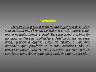    Exemplos:          Ao cuidar do gado, o peão monta e governa os cavalos sem maltrátá-los.  O modo de tratar o cavalo parece rude, mas o vaqueiro jamais é cruel. Ele sabe como o animal foi domado, conhece as qualidades e defeitos do animal, sabe onde, quando e quanto exigir do cavalo. O vaqueiro aprendeu que paciência e muitos exercícios são os principais meios para se obter sucesso na lida com os cavalos, e que não se pode exigir mais do que é esperado.   