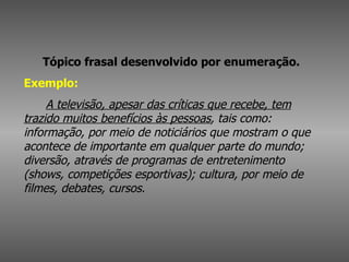 Tópico frasal desenvolvido por enumeração.   Exemplo:          A televisão, apesar das críticas que recebe, tem trazido muitos benefícios às pessoas , tais como: informação, por meio de noticiários que mostram o que acontece de importante em qualquer parte do mundo; diversão, através de programas de entretenimento (shows, competições esportivas); cultura, por meio de filmes, debates, cursos.   