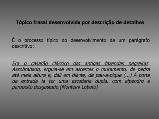 Tópico frasal desenvolvido por descrição de detalhes   É o processo típico do desenvolvimento de um parágrafo descritivo:  Era o casarão clássico das antigas fazendas negreiras . Assobradado, erguia-se em alicerces o muramento, de pedra até meia altura e, dali em diante, de pau-a-pique (...) À porta da entrada ia ter uma escadaria dupla, com alpendre e parapeito desgastado.(Monteiro Lobato)   
