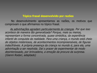 Tópico frasal desenvolvido por razões          No desenvolvimento apresentamos as razões, os motivos que comprovam o que afirmamos no tópico frasal.         As adivinhações agradam particularmente às crianças . Por que isso acontece de maneira tão generalizada? Porque, mais ou menos, representam a forma concentrada, quase simbólica, da experiência infantil de conquista da realidade. Para uma criança, o mundo está cheio de objetos misteriosos, de acontecimentos incompreensíveis, de figuras indecifráveis. A própria presença da criança no mundo é, para ela, uma adivinhação a ser resolvida. Daí o prazer de experimentar de modo desinteressado, por brincadeira, a emoção da procura da surpresa. (Gianni Rodari, adaptado)   