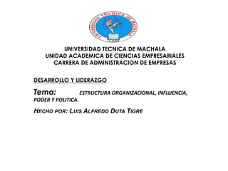 UNIVERSIDAD TECNICA DE MACHALA 
UNIDAD ACADEMICA DE CIENCIAS EMPRESARIALES 
CARRERA DE ADMINISTRACION DE EMPRESAS 
DESARROLLO Y LIDERAZGO 
Tema: ESTRUCTURA ORGANIZACIONAL, INFLUENCIA, 
PODER Y POLITICA. 
HECHO POR: LUIS ALFREDO DUTA TIGRE 
 