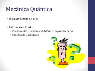 Mecânica Quântica
• Início da década de 1920
• Fatos mal explicados:
• Conflito entre o modelo ondulatório e corpuscular da luz
• Conceito de Quantização
 