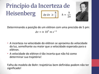 Princípio da Incerteza de
Heisenberg
Determinando a posição de um elétron com uma precisão de 5 pm:
• A incerteza na velocidade do elétron se aproxima da velocidade
da luz, semelhante ou maior que a velocidade esperada para o
elétron.
• A velocidade do elétron é tão incerta que não há como
determinar sua trajetória!
Falha do modelo de Bohr: trajetórias bem definidas podem não ter
significado!
 
