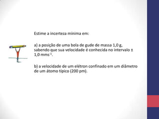 Estime a incerteza mínima em:
a) a posição de uma bola de gude de massa 1,0 g,
sabendo que sua velocidade é conhecida no intervalo ±
1,0 mms-1.
b) a velocidade de um elétron confinado em um diâmetro
de um átomo típico (200 pm).
 