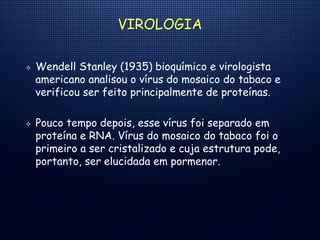 VIROLOGIA
 Wendell Stanley (1935) bioquímico e virologista
americano analisou o vírus do mosaico do tabaco e
verificou ser feito principalmente de proteínas.
 Pouco tempo depois, esse vírus foi separado em
proteína e RNA. Vírus do mosaico do tabaco foi o
primeiro a ser cristalizado e cuja estrutura pode,
portanto, ser elucidada em pormenor.
 