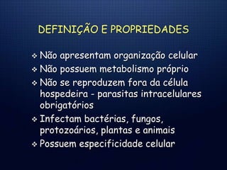 DEFINIÇÃO E PROPRIEDADES
 Não apresentam organização celular
 Não possuem metabolismo próprio
 Não se reproduzem fora da célula
hospedeira - parasitas intracelulares
obrigatórios
 Infectam bactérias, fungos,
protozoários, plantas e animais
 Possuem especificidade celular
 