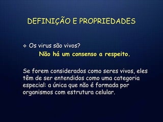 DEFINIÇÃO E PROPRIEDADES
 Os virus são vivos?
Não há um consenso a respeito.
Se forem considerados como seres vivos, eles
têm de ser entendidos como uma categoria
especial: a única que não é formada por
organismos com estrutura celular.
 