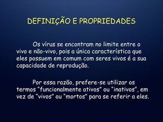 DEFINIÇÃO E PROPRIEDADES
Os vírus se encontram no limite entre o
vivo e não-vivo, pois a única característica que
eles possuem em comum com seres vivos é a sua
capacidade de reprodução.
Por essa razão, prefere-se utilizar os
termos “funcionalmente ativos” ou “inativos”, em
vez de “vivos” ou “mortos” para se referir a eles.
 