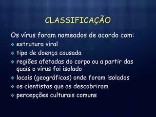 CLASSIFICAÇÃO
Os vírus foram nomeados de acordo com:
 estrutura viral
 tipo de doença causada
 regiões afetadas do corpo ou a partir das
quais o vírus foi isolado
 locais (geográficos) onde foram isolados
 os cientistas que as descobriram
 percepções culturais comuns
 