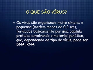O QUE SÃO VÍRUS?
 Os vírus são organismos muito simples e
pequenos (medem menos de 0,2 µm),
formados basicamente por uma cápsula
proteica envolvendo o material genético,
que, dependendo do tipo de vírus, pode ser
DNA, RNA.
 