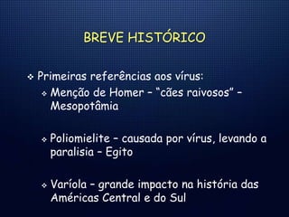 BREVE HISTÓRICO
 Primeiras referências aos vírus:
 Menção de Homer – “cães raivosos” –
Mesopotâmia
 Poliomielite – causada por vírus, levando a
paralisia – Egito
 Varíola – grande impacto na história das
Américas Central e do Sul
 