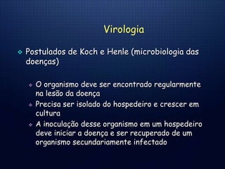Virologia
 Postulados de Koch e Henle (microbiologia das
doenças)
 O organismo deve ser encontrado regularmente
na lesão da doença
 Precisa ser isolado do hospedeiro e crescer em
cultura
 A inoculação desse organismo em um hospedeiro
deve iniciar a doença e ser recuperado de um
organismo secundariamente infectado
 