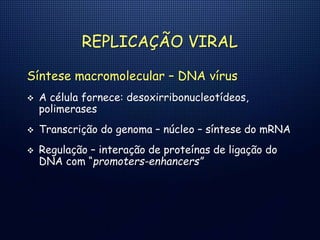 REPLICAÇÃO VIRAL
Síntese macromolecular – DNA vírus
 A célula fornece: desoxirribonucleotídeos,
polimerases
 Transcrição do genoma – núcleo – síntese do mRNA
 Regulação – interação de proteínas de ligação do
DNA com “promoters-enhancers”
 