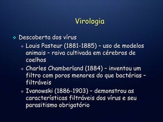 Virologia
 Descoberta dos vírus
 Louis Pasteur (1881-1885) – uso de modelos
animais – raiva cultivada em cérebros de
coelhos
 Charles Chamberland (1884) – inventou um
filtro com poros menores do que bactérias –
filtráveis
 Ivanowski (1886-1903) – demonstrou as
características filtráveis dos vírus e seu
parasitismo obrigatório
 