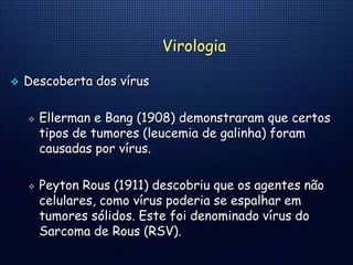 Virologia
 Descoberta dos vírus
 Ellerman e Bang (1908) demonstraram que certos
tipos de tumores (leucemia de galinha) foram
causadas por vírus.
 Peyton Rous (1911) descobriu que os agentes não
celulares, como vírus poderia se espalhar em
tumores sólidos. Este foi denominado vírus do
Sarcoma de Rous (RSV).
 