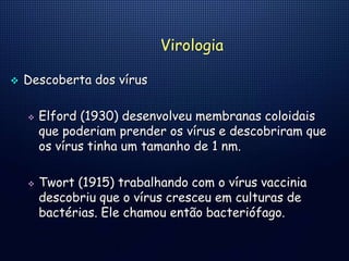 Virologia
 Descoberta dos vírus
 Elford (1930) desenvolveu membranas coloidais
que poderiam prender os vírus e descobriram que
os vírus tinha um tamanho de 1 nm.
 Twort (1915) trabalhando com o vírus vaccinia
descobriu que o vírus cresceu em culturas de
bactérias. Ele chamou então bacteriófago.
 