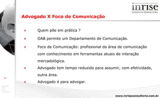 Advogado X Foco de Comunicação      Quem põe em prática ?    OAB permite um Departamento de Comunicação.    Foco de Comunicação: profissional da área de comunicação  com conhecimento em ferramentas atuais de interação  mercadológica.    Advogado tem tempo  reduzido para assumir, com efetividade, outra área.    Advogado é para advogar. 