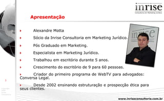    Alexandre Motta    Sócio da Inrise Consultoria em Marketing Jurídico.    Pós Graduado em Marketing.    Especialista em Marketing Jurídico.    Trabalhou em escritório durante 5 anos.    Crescimento do escritório de 9 para 60 pessoas.    Criador do primeiro programa de WebTV para advogados:  Conversa Legal.    Desde 2002 ensinando estruturação e prospecção ética para  seus clientes. Apresentação 